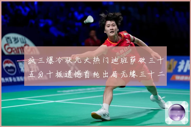 疯三爆冷状元大热门迪班萨砍三十五分十板遗憾首轮出局无缘三十二赛场复盘：最新赛事动态与深度分析