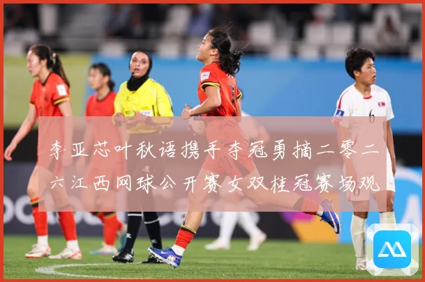 李亚芯叶秋语携手夺冠勇摘二零二六江西网球公开赛女双桂冠赛场观察：最新赛事动态与深度分析