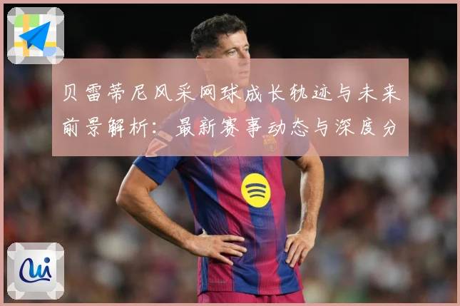 贝雷蒂尼风采网球成长轨迹与未来前景解析：最新赛事动态与深度分析