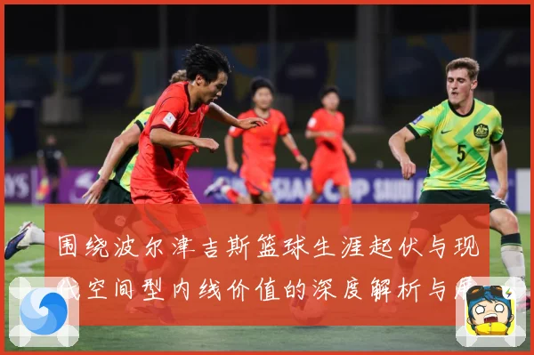 围绕波尔津吉斯篮球生涯起伏与现代空间型内线价值的深度解析与展望：最新赛事动态与深度分析