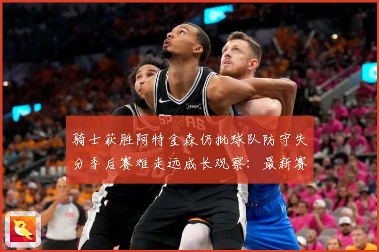 骑士获胜阿特金森仍批球队防守失分季后赛难走远成长观察：最新赛事动态与深度分析