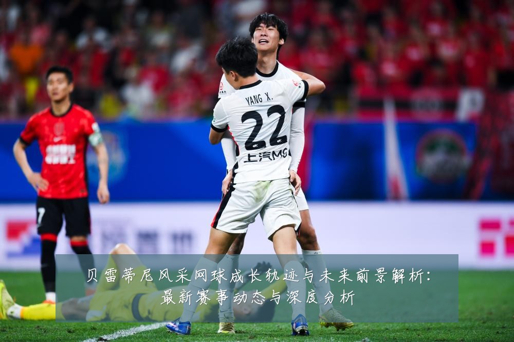 贝雷蒂尼风采网球成长轨迹与未来前景解析:最新赛事动态与深度分析