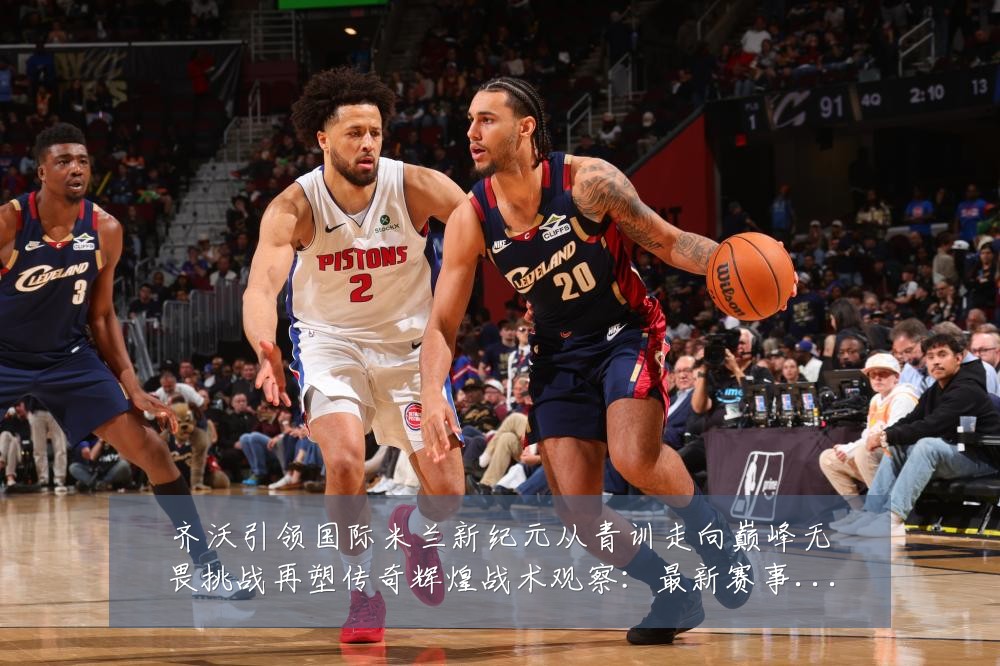 齐沃引领国际米兰新纪元从青训走向巅峰无畏挑战再塑传奇辉煌战术观察:最新赛事动态与深度分析