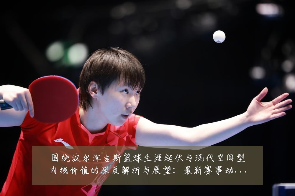 围绕波尔津吉斯篮球生涯起伏与现代空间型内线价值的深度解析与展望:最新赛事动态与深度分析